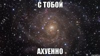 с тобой ахуенно