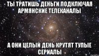 ты тратишь деньги подключая армянские телеканалы а они целый день крутят тупые сериалы