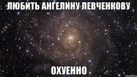 любить ангелину левченкову охуенно