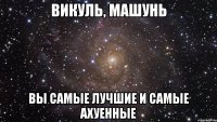 викуль, машунь вы самые лучшие и самые ахуенные