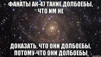 фанаты ак-47 такие долбоебы, что им не доказать, что они долбоебы, потому-что они долбоебы