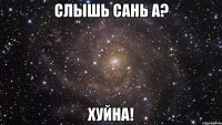 слышь сань а? хуйна!