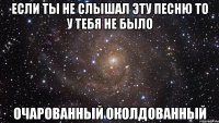 если ты не слышал эту песню то у тебя не было очарованный околдованный