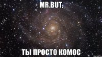 mr.but, ты просто комос