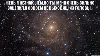 жень я незнаю чем,но ты меня очень сильно зацепил,и совсем не выходиш из головы.. 