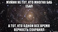 мужик не тот, кто многих баб ебал а тот, кто одной все время верность сохранял