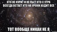 кто не курит и не пьет кто с утра всегда встает кто на уроки ходит все тот вообще никак не я