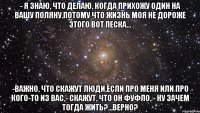 - я знаю, что делаю, когда прихожу один на вашу поляну.потому что жизнь моя не дороже этого вот песка... -важно, что скажут люди,если про меня или про кого-то из вас,- скажут, что он фуфло, - ну зачем тогда жить?...верно?