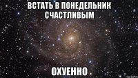 встать в понедельник счастливым охуенно