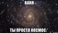 ваня ты просто космос:*