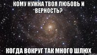 кому нужна твоя любовь и верность? когда вокруг так много шлюх