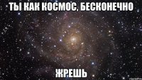 ты как космос, бесконечно жрешь