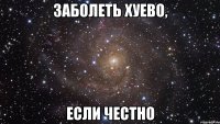 заболеть хуево, если честно