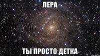 лера ты просто детка