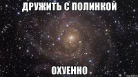 дружить с полинкой охуенно