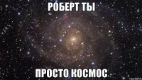 роберт ты просто космос