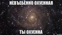 невъебенно охуенная ты охуенна