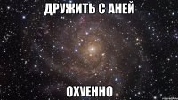 дружить с аней охуенно