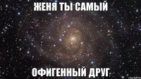 женя ты самый офигенный друг