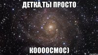 детка,ты просто коооосмос)