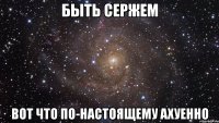 быть сержем вот что по-настоящему ахуенно