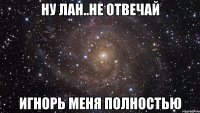 ну лан..не отвечай игнорь меня полностью