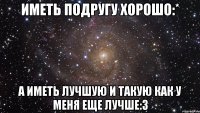 иметь подругу хорошо:* а иметь лучшую и такую как у меня еще лучше:3