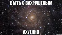 быть с вахрушевым ахуенно