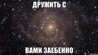 дружить с вами заебенно