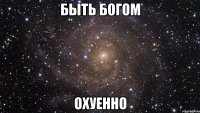 быть богом охуенно