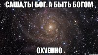 саша,ты бог. а быть богом охуенно