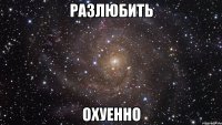 разлюбить охуенно