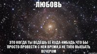 любовь это когда ты ведёшь её куда-нибудь,что бы просто провести с ней время,а не тупо выебать вечером