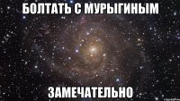 болтать с мурыгиным замечательно