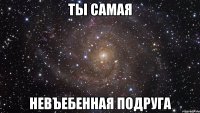 ты самая невъебенная подруга