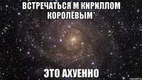 встречаться м кириллом королёвым* это ахуенно