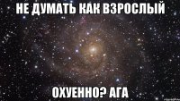 не думать как взрослый охуенно? ага