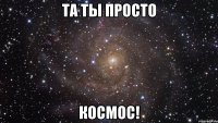 та ты просто космос!