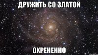 дружить со златой охрененно