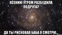 ксению утром разбудила подруга? да ты рисковая баба я смотрю...