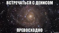 встречаться с денисом превосходно