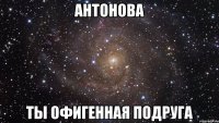 антонова ты офигенная подруга