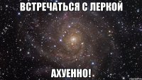 встречаться с леркой ахуенно!