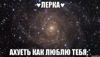 ♥лерка♥ ахуеть как люблю тебя:*