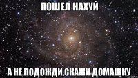 пошел нахуй а не,подожди,скажи домашку