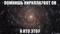 помнишь кирилла?вот он а кто это?