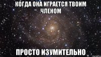 когда она играется твоим членом просто изумительно