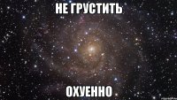 не грустить охуенно