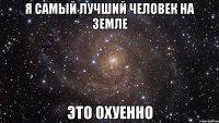 я самый лучший человек на земле это охуенно