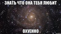 знать что она тебя любит охуенно